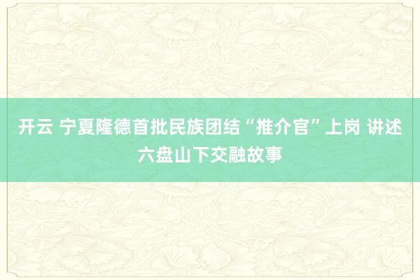 開云 寧夏隆德首批民族團(tuán)結(jié)“推介官”上崗 講述六盤山下交融故事
