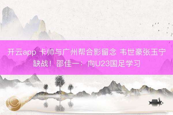 開云app 卡帥與廣州幫合影留念 韋世豪張玉寧缺戰(zhàn)!邵佳一:向U23國足學(xué)習(xí)