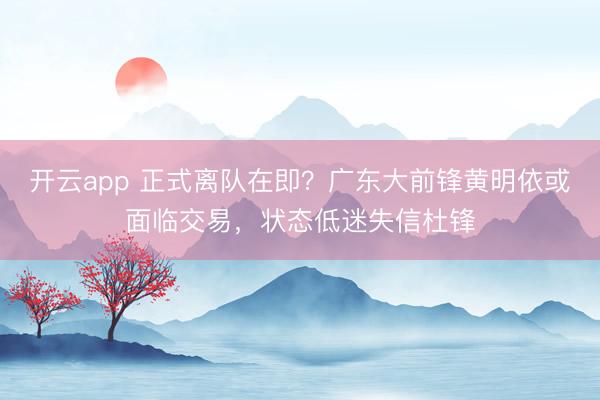 開云app 正式離隊在即？廣東大前鋒黃明依或面臨交易，狀態(tài)低迷失信杜鋒