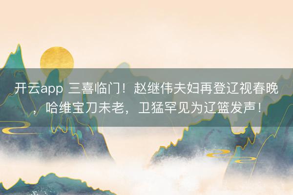 開云app 三喜臨門!趙繼偉夫婦再登遼視春晚,哈維寶刀未老,衛猛罕見為遼籃發聲!