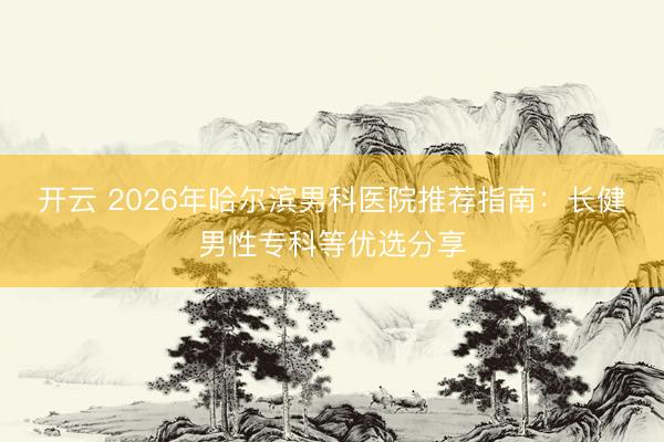 開云 2026年哈爾濱男科醫(yī)院推薦指南：長健男性專科等優(yōu)選分享