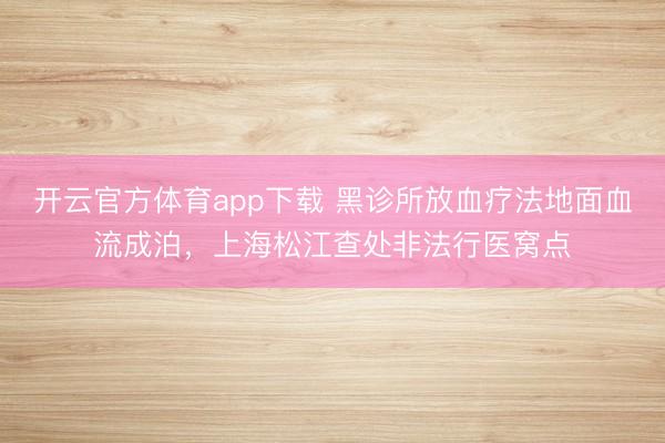 開云官方體育app下載 黑診所放血療法地面血流成泊,上海松江查處非法行醫(yī)窩點