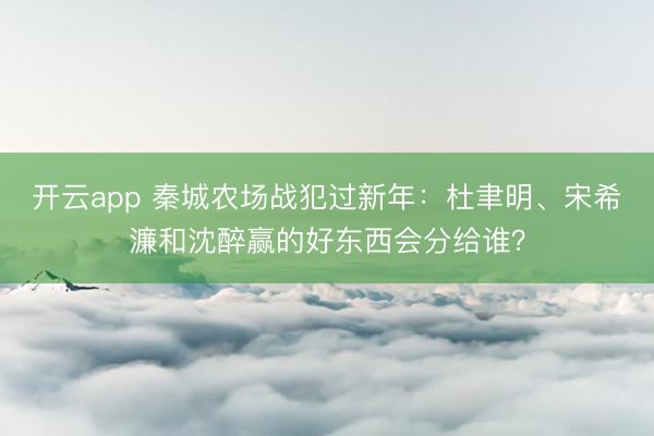 開云app 秦城農(nóng)場戰(zhàn)犯過新年:杜聿明、宋希濂和沈醉贏的好東西會分給誰?